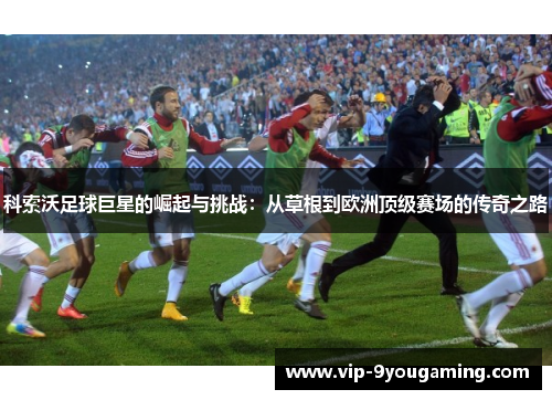 科索沃足球巨星的崛起与挑战：从草根到欧洲顶级赛场的传奇之路