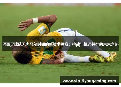 巴西足球队无内马尔时期的新战术探索：挑战与机遇并存的未来之路