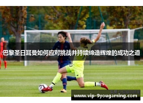 巴黎圣日耳曼如何应对挑战并持续缔造辉煌的成功之道
