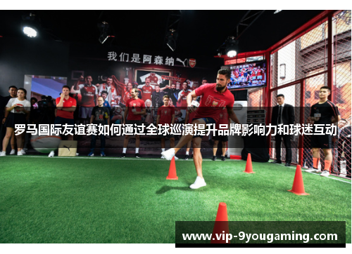 罗马国际友谊赛如何通过全球巡演提升品牌影响力和球迷互动