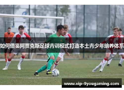 如何借鉴阿贾克斯足球青训模式打造本土青少年培养体系