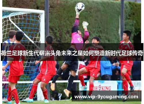 荷兰足球新生代崭露头角未来之星如何塑造新时代足球传奇