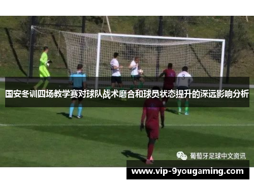 国安冬训四场教学赛对球队战术磨合和球员状态提升的深远影响分析