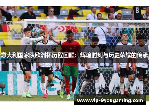 意大利国家队欧洲杯历程回顾：辉煌时刻与历史荣耀的传承