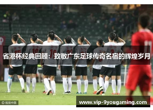 省港杯经典回顾：致敬广东足球传奇名宿的辉煌岁月