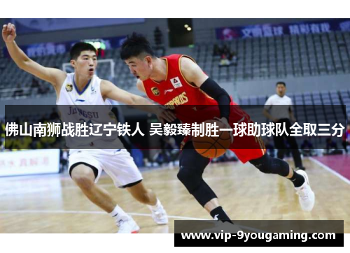 佛山南狮战胜辽宁铁人 吴毅臻制胜一球助球队全取三分