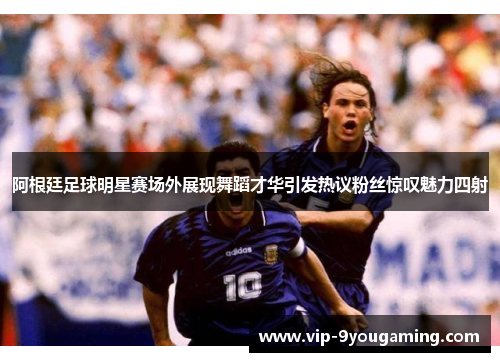 阿根廷足球明星赛场外展现舞蹈才华引发热议粉丝惊叹魅力四射