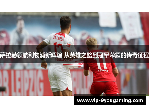 萨拉赫领航利物浦新辉煌 从英雄之路到冠军荣耀的传奇征程