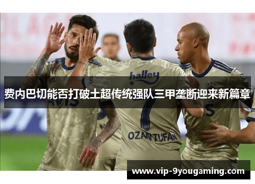 费内巴切能否打破土超传统强队三甲垄断迎来新篇章 费内巴切能否打破土超传统强队三甲垄断迎来新篇章