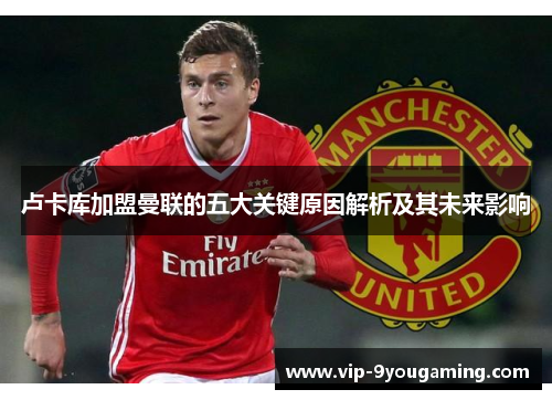 卢卡库加盟曼联的五大关键原因解析及其未来影响 卢卡库加盟曼联的五大关键原因解析及其未来影响