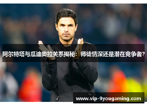 阿尔特塔与瓜迪奥拉关系揭秘:师徒情深还是潜在竞争者? 阿尔特塔与瓜迪奥拉关系揭秘:师徒情深还是潜在竞争者?