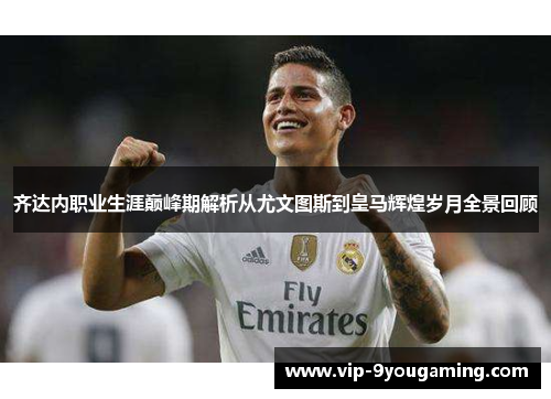 齐达内职业生涯巅峰期解析从尤文图斯到皇马辉煌岁月全景回顾