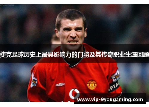 捷克足球历史上最具影响力的门将及其传奇职业生涯回顾