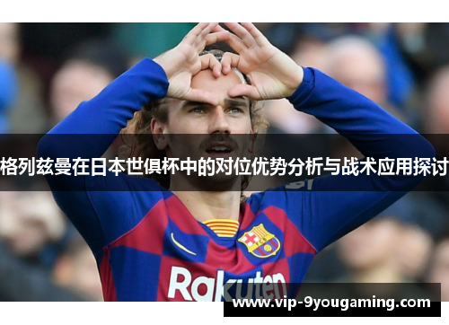 格列兹曼在日本世俱杯中的对位优势分析与战术应用探讨 格列兹曼在日本世俱杯中的对位优势分析与战术应用探讨