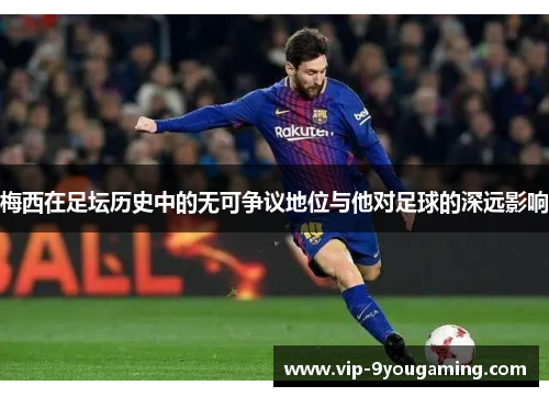 梅西在足坛历史中的无可争议地位与他对足球的深远影响 梅西在足坛历史中的无可争议地位与他对足球的深远影响