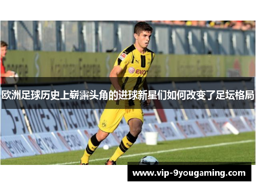 欧洲足球历史上崭露头角的进球新星们如何改变了足坛格局 欧洲足球历史上崭露头角的进球新星们如何改变了足坛格局