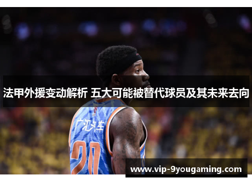 法甲外援变动解析 五大可能被替代球员及其未来去向