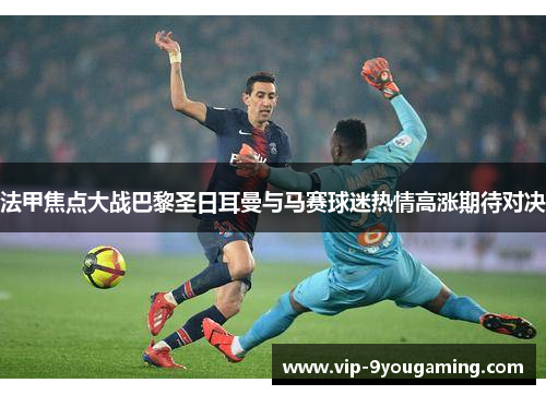 法甲焦点大战巴黎圣日耳曼与马赛球迷热情高涨期待对决